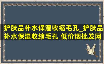 护肤品补水保湿收缩毛孔_护肤品补水保湿收缩毛孔 (低价烟批发网)